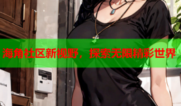 海角社区新视野，探索无限精彩世界