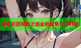 海角天涯探秘之旅全新登录入口开启