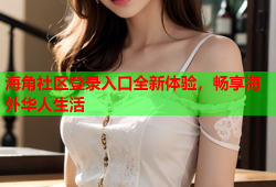 海角社区登录入口全新体验，畅享海外华人生活