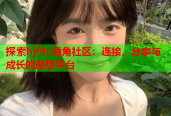 探索hjf9c海角社区：连接、分享与成长的理想平台