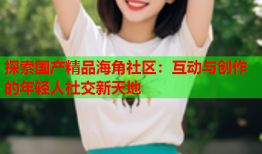 探索国产精品海角社区：互动与创作的年轻人社交新天地