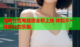 海角社区电脑版全新上线 体验不一样的社交乐趣