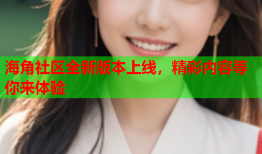 海角社区全新版本上线，精彩内容等你来体验