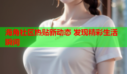 海角社区热贴新动态 发现精彩生活瞬间