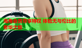 海角会员尊享特权 体验无与伦比的奢华之旅