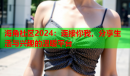 海角社区2024：连接你我，分享生活与兴趣的温暖平台