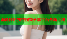 海角社区独特视频分享平台全新上线