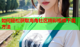 如何轻松获取海角社区精彩视频下载方法