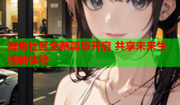 海角社区全新篇章开启 共享未来生活新体验
