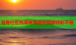海角社区热潮来袭最新视频精彩不断