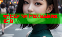 海角社区新风尚 体验无缝连接的生活乐趣