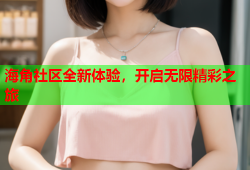 海角社区全新体验，开启无限精彩之旅