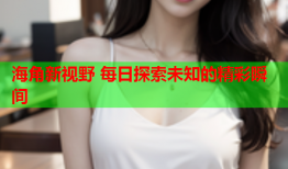 海角新视野 每日探索未知的精彩瞬间