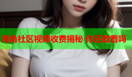 海角社区视频收费揭秘 你还敢看吗