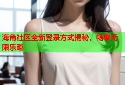 海角社区全新登录方式揭秘，畅享无限乐趣