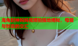 海角封神妈妈视频拍摄地揭秘，母爱与创意的交汇