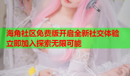 海角社区免费版开启全新社交体验 立即加入探索无限可能
