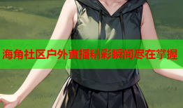 海角社区户外直播精彩瞬间尽在掌握