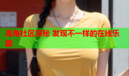 海角社区探秘 发现不一样的在线乐趣