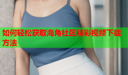 如何轻松获取海角社区精彩视频下载方法