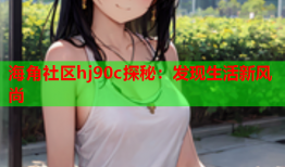 海角社区hj90c探秘：发现生活新风尚