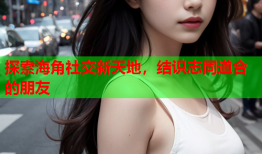 探索海角社交新天地，结识志同道合的朋友