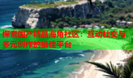 探索国产精品海角社区：互动社交与多元创作的最佳平台