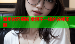 海角社区探秘 发现不一样的在线乐趣