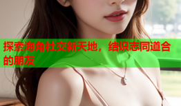 探索海角社交新天地，结识志同道合的朋友