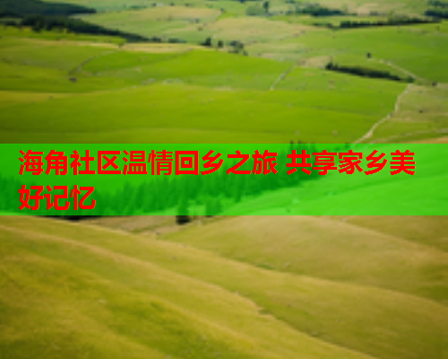 海角社区温情回乡之旅 共享家乡美好记忆