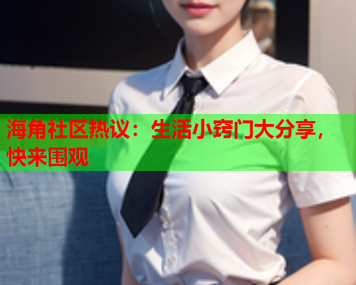 海角社区热议：生活小窍门大分享，快来围观