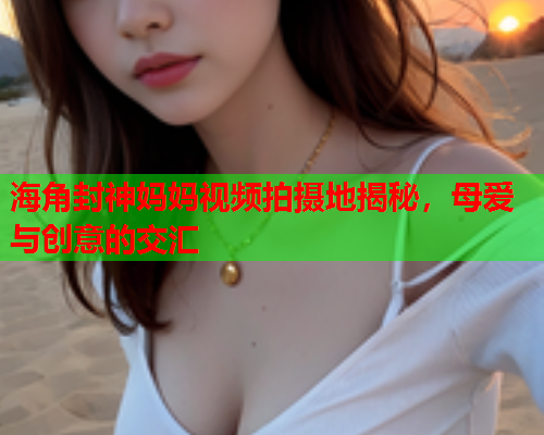 海角封神妈妈视频拍摄地揭秘，母爱与创意的交汇