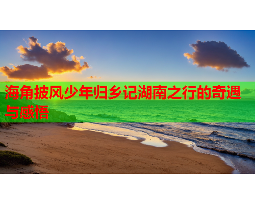 海角披风少年归乡记湖南之行的奇遇与感悟