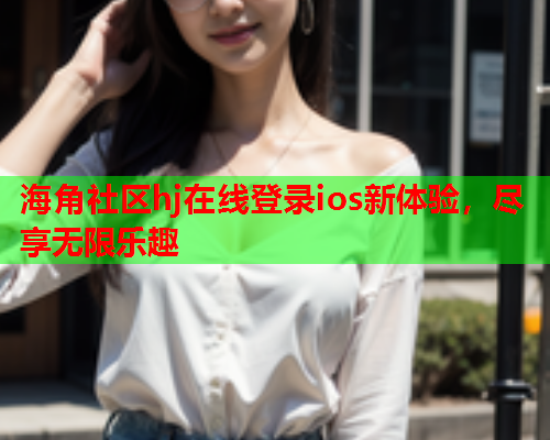 海角社区hj在线登录ios新体验，尽享无限乐趣