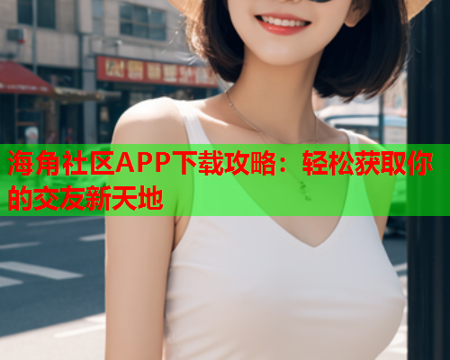 海角社区APP下载攻略：轻松获取你的交友新天地