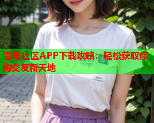 海角社区APP下载攻略：轻松获取你的交友新天地