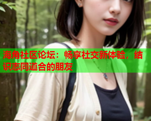 海角社区论坛：畅享社交新体验，结识志同道合的朋友