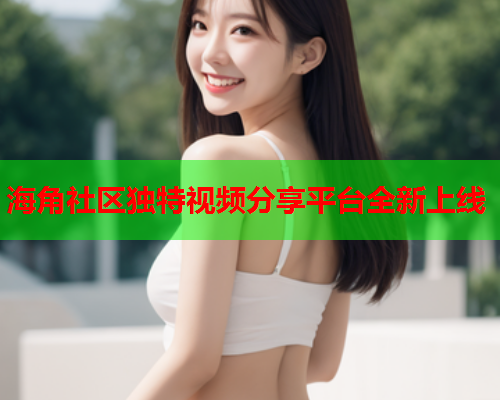海角社区独特视频分享平台全新上线