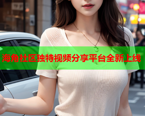 海角社区独特视频分享平台全新上线