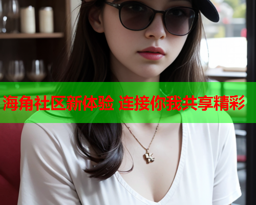 海角社区新体验 连接你我共享精彩