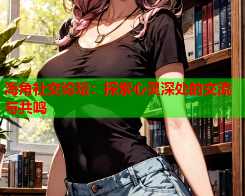 海角社交论坛：探索心灵深处的交流与共鸣