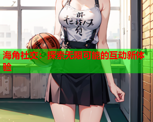 海角社交：探索无限可能的互动新体验