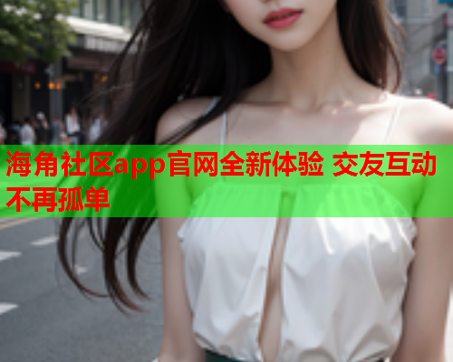 海角社区app官网全新体验 交友互动不再孤单