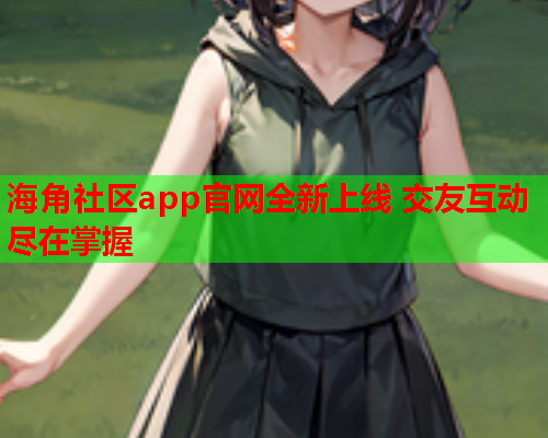海角社区app官网全新上线 交友互动尽在掌握