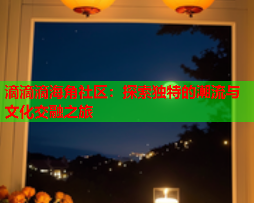 滴滴滴海角社区：探索独特的潮流与文化交融之旅