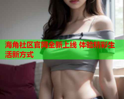 海角社区官网全新上线 体验精彩生活新方式