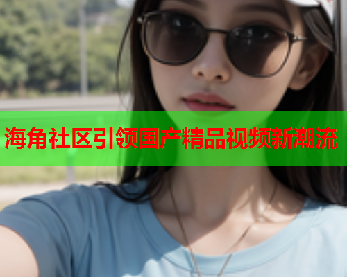 海角社区引领国产精品视频新潮流