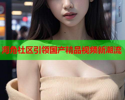 海角社区引领国产精品视频新潮流