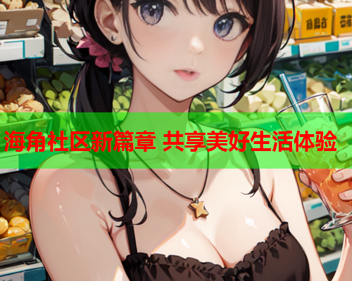 海角社区新篇章 共享美好生活体验