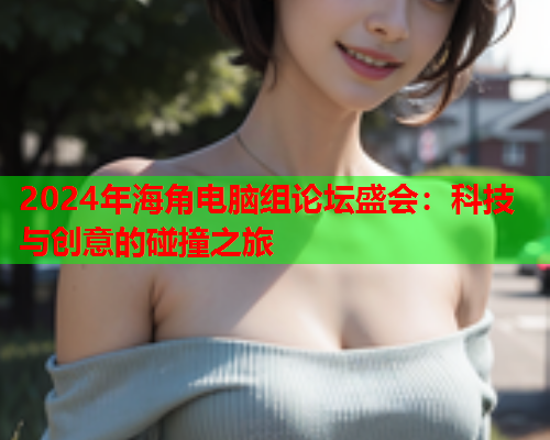 2024年海角电脑组论坛盛会：科技与创意的碰撞之旅